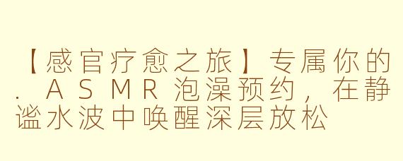 【感官疗愈之旅】专属你的.ASMR泡澡预约,在静谧水波中唤醒深层放松