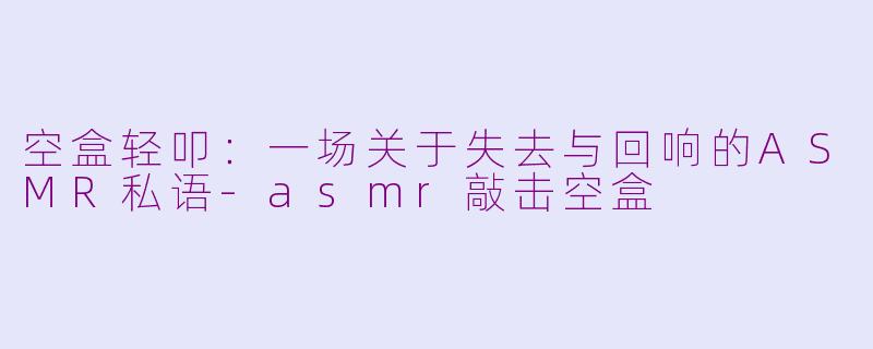 空盒轻叩:一场关于失去与回响的ASMR私语-asmr敲击空盒