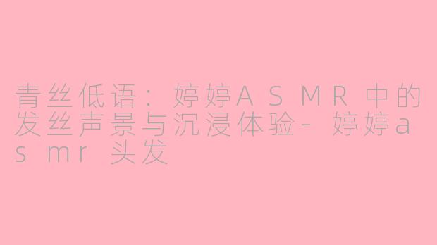 青丝低语：婷婷ASMR中的发丝声景与沉浸体验-婷婷asmr头发