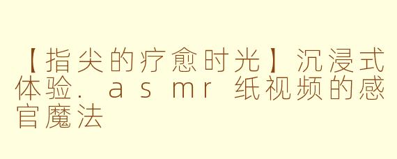 【指尖的疗愈时光】沉浸式体验.asmr纸视频的感官魔法