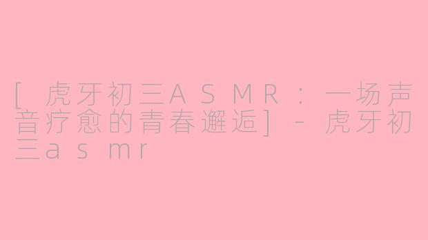 [虎牙初三ASMR：一场声音疗愈的青春邂逅]-虎牙初三asmr