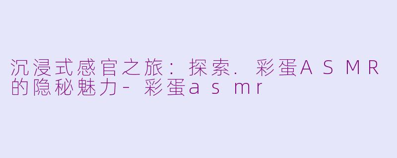 沉浸式感官之旅：探索.彩蛋ASMR的隐秘魅力