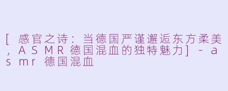 [感官之诗：当德国严谨邂逅东方柔美，ASMR德国混血的独特魅力]