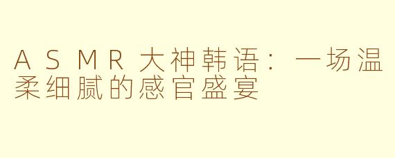 ASMR大神韩语：一场温柔细腻的感官盛宴