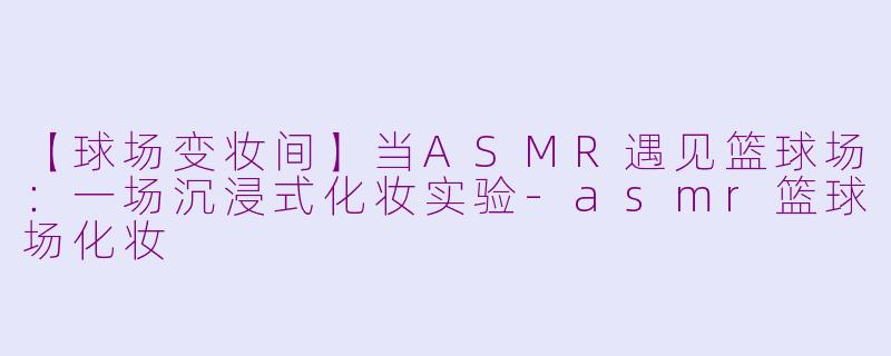 【球场变妆间】当ASMR遇见篮球场：一场沉浸式化妆实验-asmr篮球场化妆