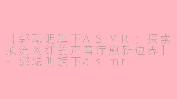 【郭聪明旗下ASMR：探索顶流网红的声音疗愈新边界】