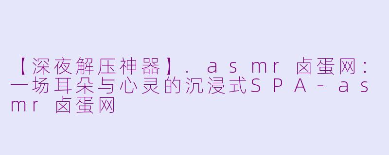 【深夜解压神器】.asmr卤蛋网：一场耳朵与心灵的沉浸式SPA-asmr卤蛋网