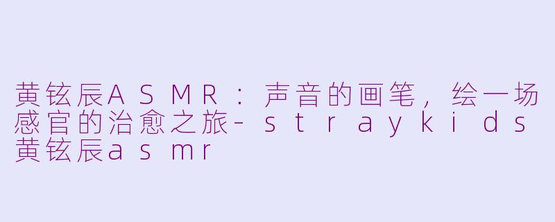 黄铉辰ASMR：声音的画笔，绘一场感官的治愈之旅-straykids黄铉辰asmr