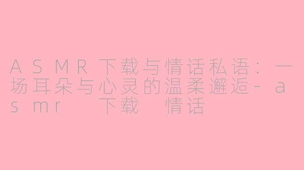 ASMR下载与情话私语：一场耳朵与心灵的温柔邂逅