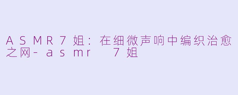 ASMR7姐：在细微声响中编织治愈之网-asmr 7姐