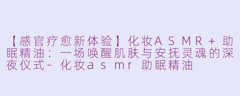 【感官疗愈新体验】化妆ASMR+助眠精油：一场唤醒肌肤与安抚灵魂的深夜仪式-化妆asmr助眠精油