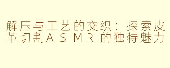 解压与工艺的交织:探索皮革切割ASMR的独特魅力