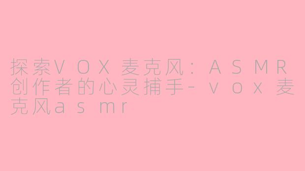 探索VOX麦克风：ASMR创作者的心灵捕手-vox麦克风asmr
