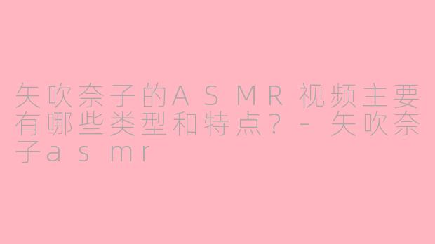 矢吹奈子的ASMR视频主要有哪些类型和特点？