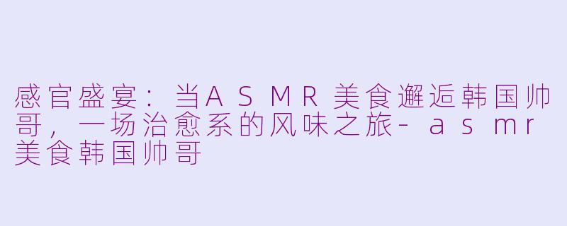 感官盛宴：当ASMR美食邂逅韩国帅哥，一场治愈系的风味之旅-asmr美食韩国帅哥