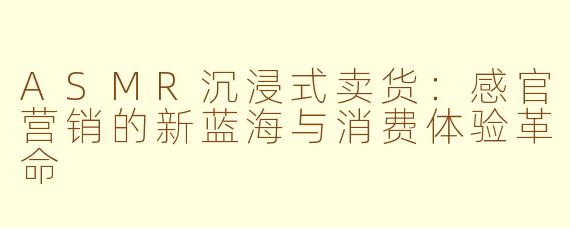 ASMR沉浸式卖货：感官营销的新蓝海与消费体验革命