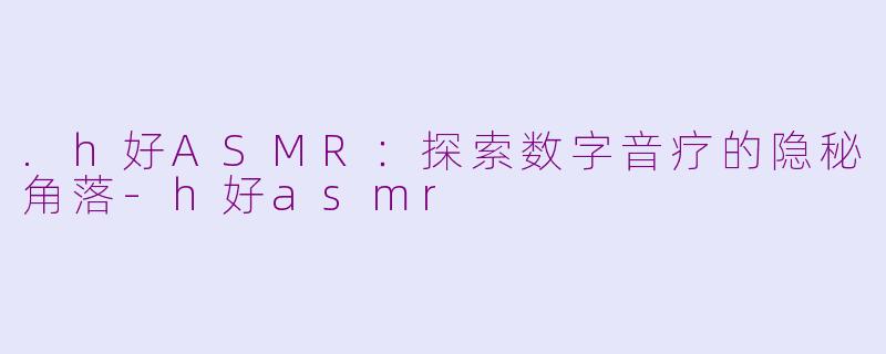 .h好ASMR：探索数字音疗的隐秘角落-h好asmr