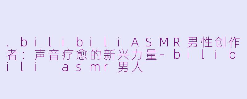 .bilibiliASMR男性创作者：声音疗愈的新兴力量-bilibili asmr男人