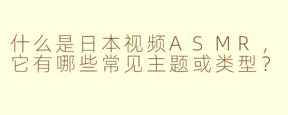 什么是日本视频ASMR，它有哪些常见主题或类型？