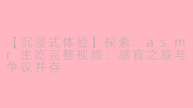 【沉浸式体验】探索.asmr生吃完整视频:感官之旅与争议并存
