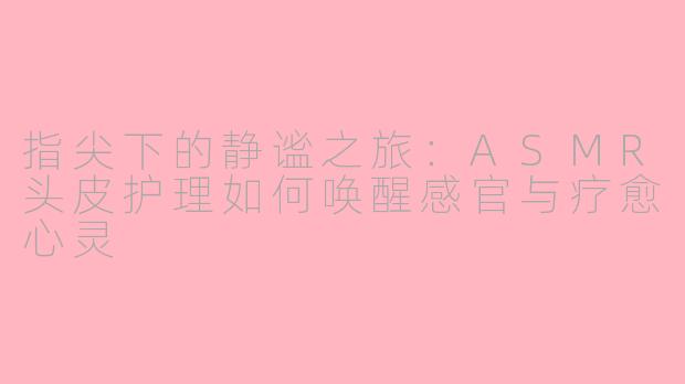 指尖下的静谧之旅：ASMR头皮护理如何唤醒感官与疗愈心灵