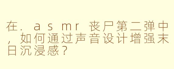 在.asmr丧尸第二弹中，如何通过声音设计增强末日沉浸感？