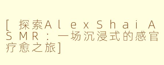 [探索AlexShaiASMR：一场沉浸式的感官疗愈之旅]
