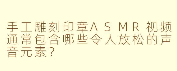 手工雕刻印章ASMR视频通常包含哪些令人放松的声音元素？