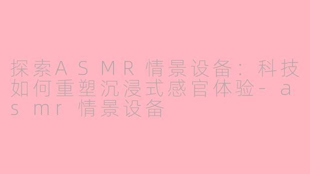 探索ASMR情景设备：科技如何重塑沉浸式感官体验-asmr情景设备