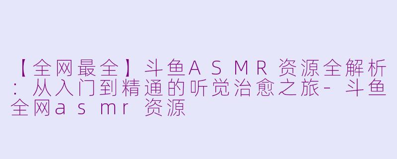 【全网最全】斗鱼ASMR资源全解析：从入门到精通的听觉治愈之旅