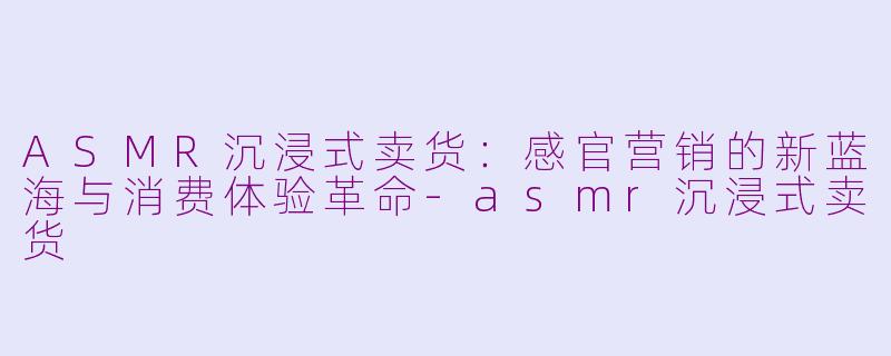 ASMR沉浸式卖货：感官营销的新蓝海与消费体验革命-asmr沉浸式卖货