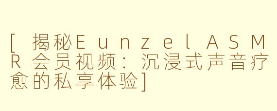 [揭秘EunzelASMR会员视频：沉浸式声音疗愈的私享体验]