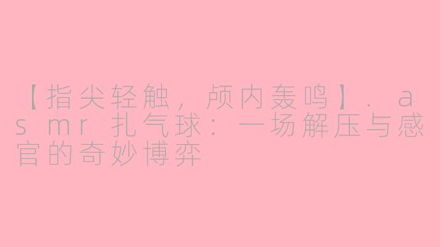 【指尖轻触，颅内轰鸣】.asmr扎气球：一场解压与感官的奇妙博弈