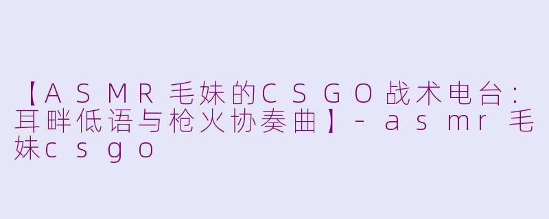 【ASMR毛妹的CSGO战术电台:耳畔低语与枪火协奏曲】-asmr毛妹csgo