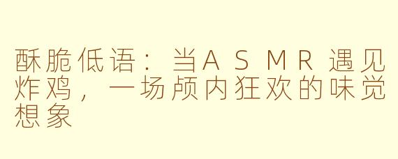 酥脆低语：当ASMR遇见炸鸡，一场颅内狂欢的味觉想象