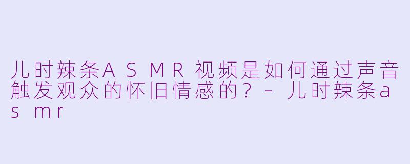 儿时辣条ASMR视频是如何通过声音触发观众的怀旧情感的？