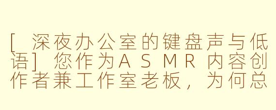 [深夜办公室的键盘声与低语]您作为ASMR内容创作者兼工作室老板，为何总选择在午夜录制声音？