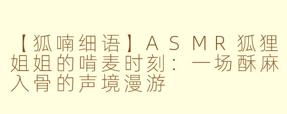 【狐喃细语】ASMR狐狸姐姐的啃麦时刻：一场酥麻入骨的声境漫游