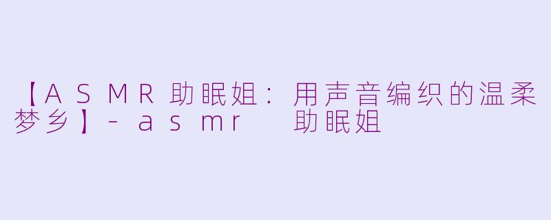 【ASMR助眠姐：用声音编织的温柔梦乡】-asmr 助眠姐