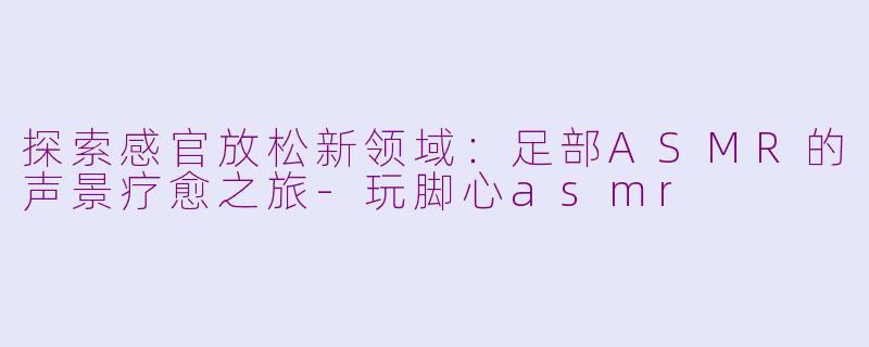 探索感官放松新领域：足部ASMR的声景疗愈之旅-玩脚心asmr