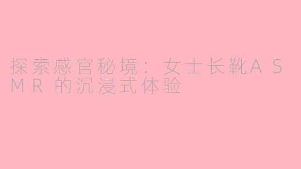 探索感官秘境：女士长靴ASMR的沉浸式体验