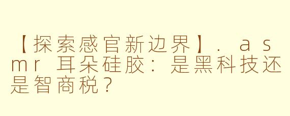 【探索感官新边界】.asmr耳朵硅胶：是黑科技还是智商税？