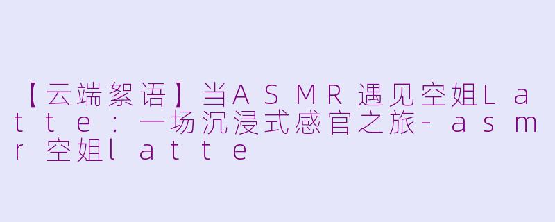 【云端絮语】当ASMR遇见空姐Latte：一场沉浸式感官之旅-asmr空姐latte