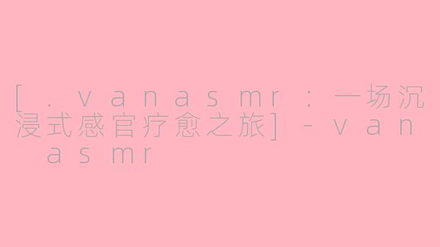 [.vanasmr：一场沉浸式感官疗愈之旅]