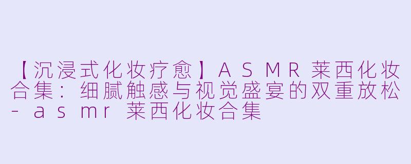 【沉浸式化妆疗愈】ASMR莱西化妆合集：细腻触感与视觉盛宴的双重放松-asmr莱西化妆合集