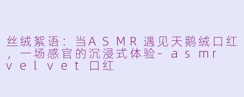 丝绒絮语：当ASMR遇见天鹅绒口红，一场感官的沉浸式体验-asmr velvet口红