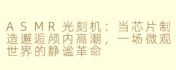 ASMR光刻机：当芯片制造邂逅颅内高潮，一场微观世界的静谧革命