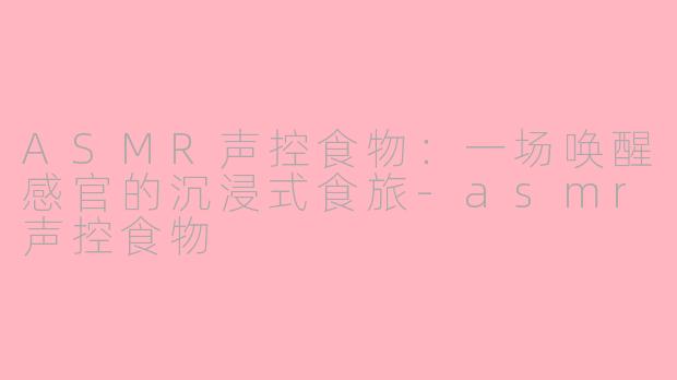 ASMR声控食物：一场唤醒感官的沉浸式食旅-asmr声控食物