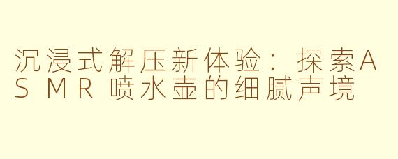 沉浸式解压新体验:探索ASMR喷水壶的细腻声境