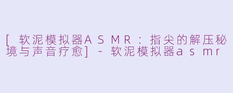 [软泥模拟器ASMR：指尖的解压秘境与声音疗愈]-软泥模拟器asmr